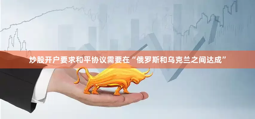 炒股开户要求和平协议需要在“俄罗斯和乌克兰之间达成”
